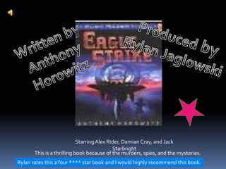 Produced by  Rylan Jaglowski Written by Anthony Horowitz Starring Alex Rider, Damian Cray, and Jack Starbright  This is a thrilling book because of the murders, spies, and the mysteries. Rylan rates this a four **** star book and I would highly recommend this book. 