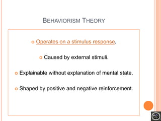 BEHAVIORISM THEORY


           Operates on a stimulus response.

                Caused by external stimuli.

   Explainable without explanation of mental state.

   Shaped by positive and negative reinforcement.
 
