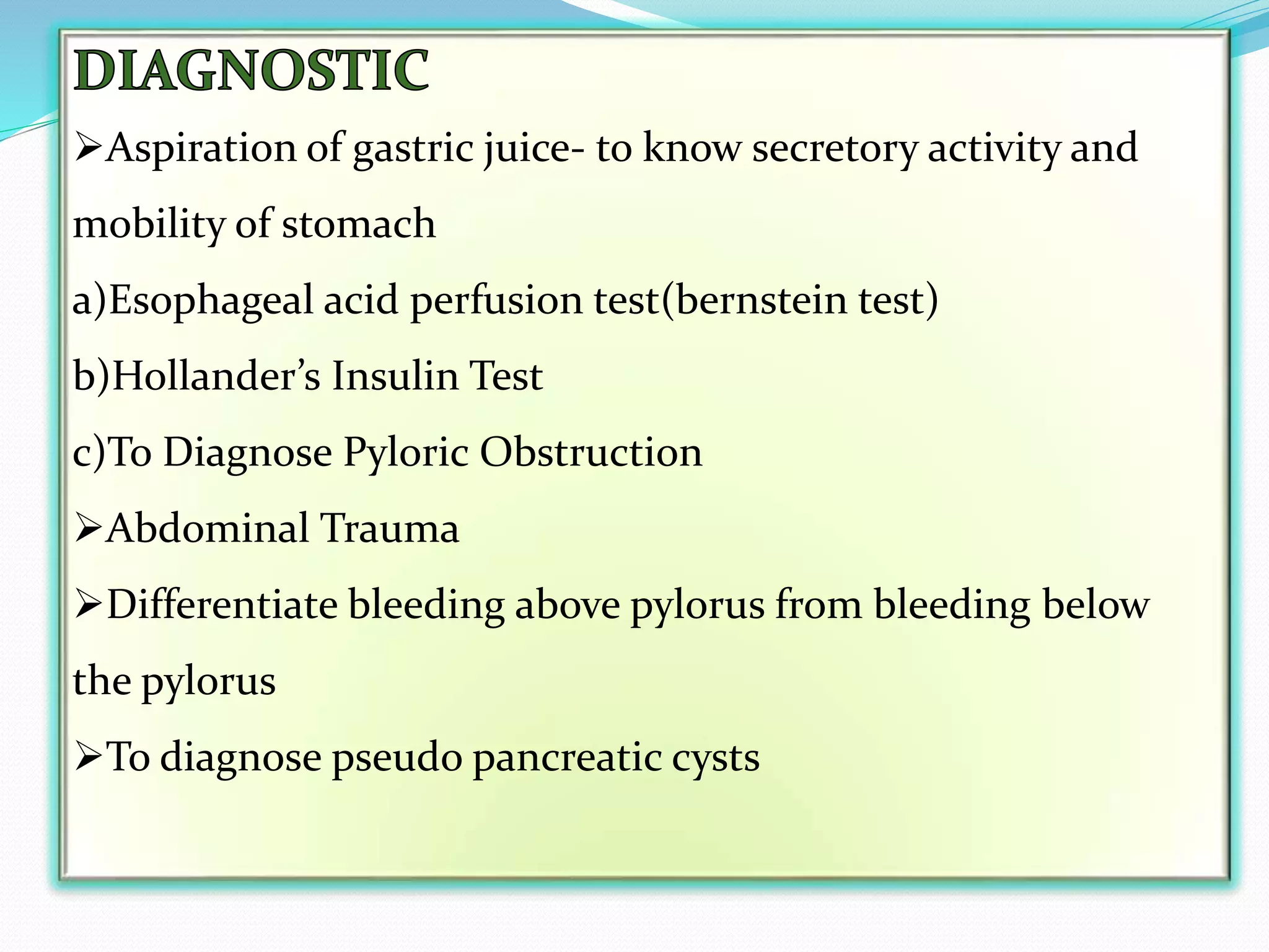 Aspiration of gastric juice- to know secretory activity and
mobility of stomach
a)Esophageal acid perfusion test(bernstein test)
b)Hollander’s Insulin Test
c)To Diagnose Pyloric Obstruction
Abdominal Trauma
Differentiate bleeding above pylorus from bleeding below
the pylorus
To diagnose pseudo pancreatic cysts
 