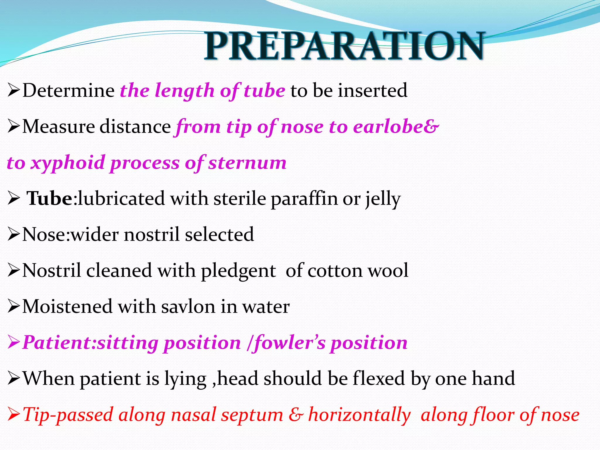 Determine the length of tube to be inserted
Measure distance from tip of nose to earlobe&
to xyphoid process of sternum
 Tube:lubricated with sterile paraffin or jelly
Nose:wider nostril selected
Nostril cleaned with pledgent of cotton wool
Moistened with savlon in water
Patient:sitting position /fowler’s position
When patient is lying ,head should be flexed by one hand
Tip-passed along nasal septum & horizontally along floor of nose
 
