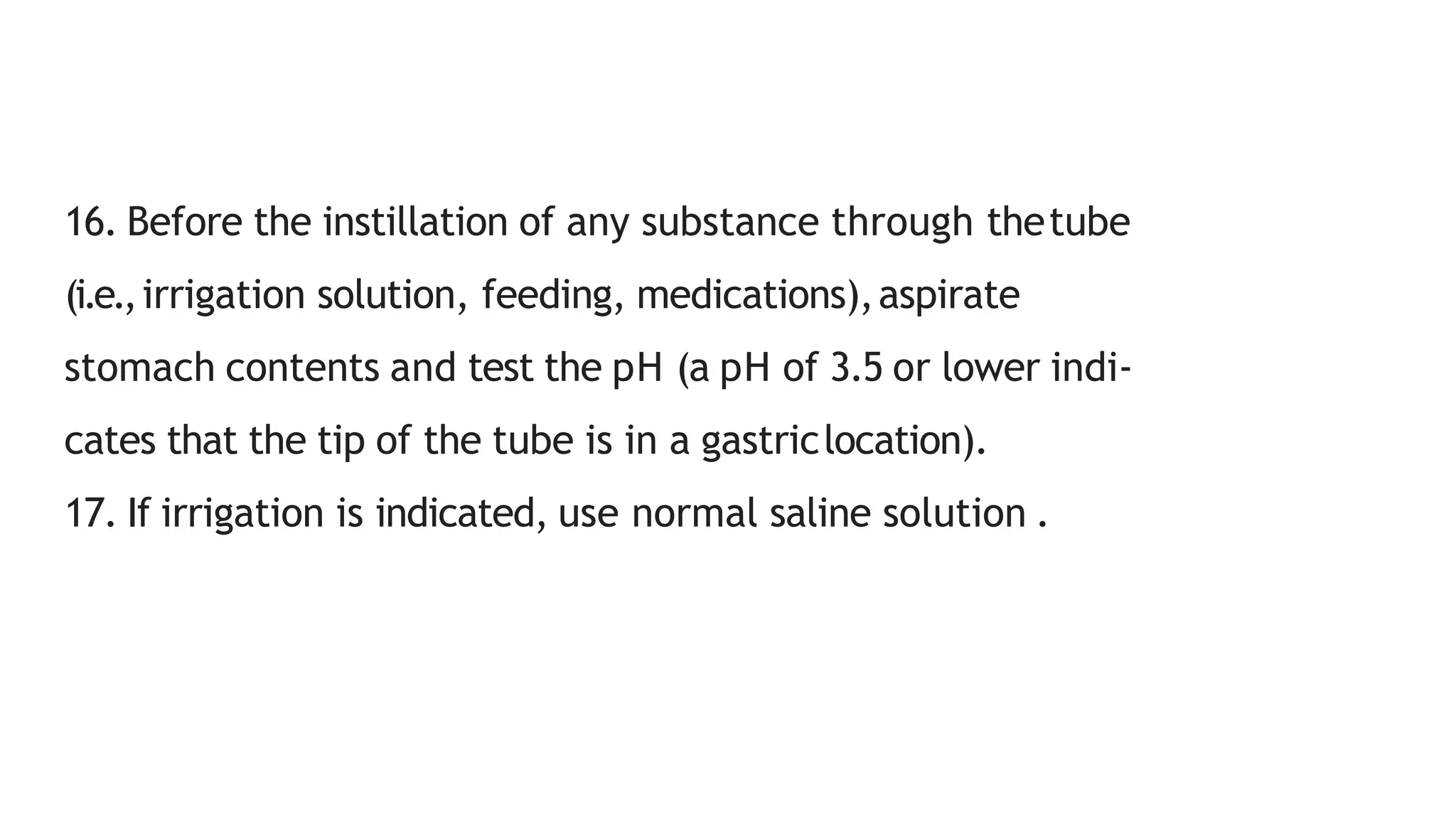 16. Before the instillation of any substance through thetube
(i.e.,irrigation solution, feeding, medications),aspirate
stomach contents and test the pH (a pH of 3.5 or lower indi-
cates that the tip of the tube is in a gastriclocation).
17. If irrigation is indicated, use normal saline solution .
 