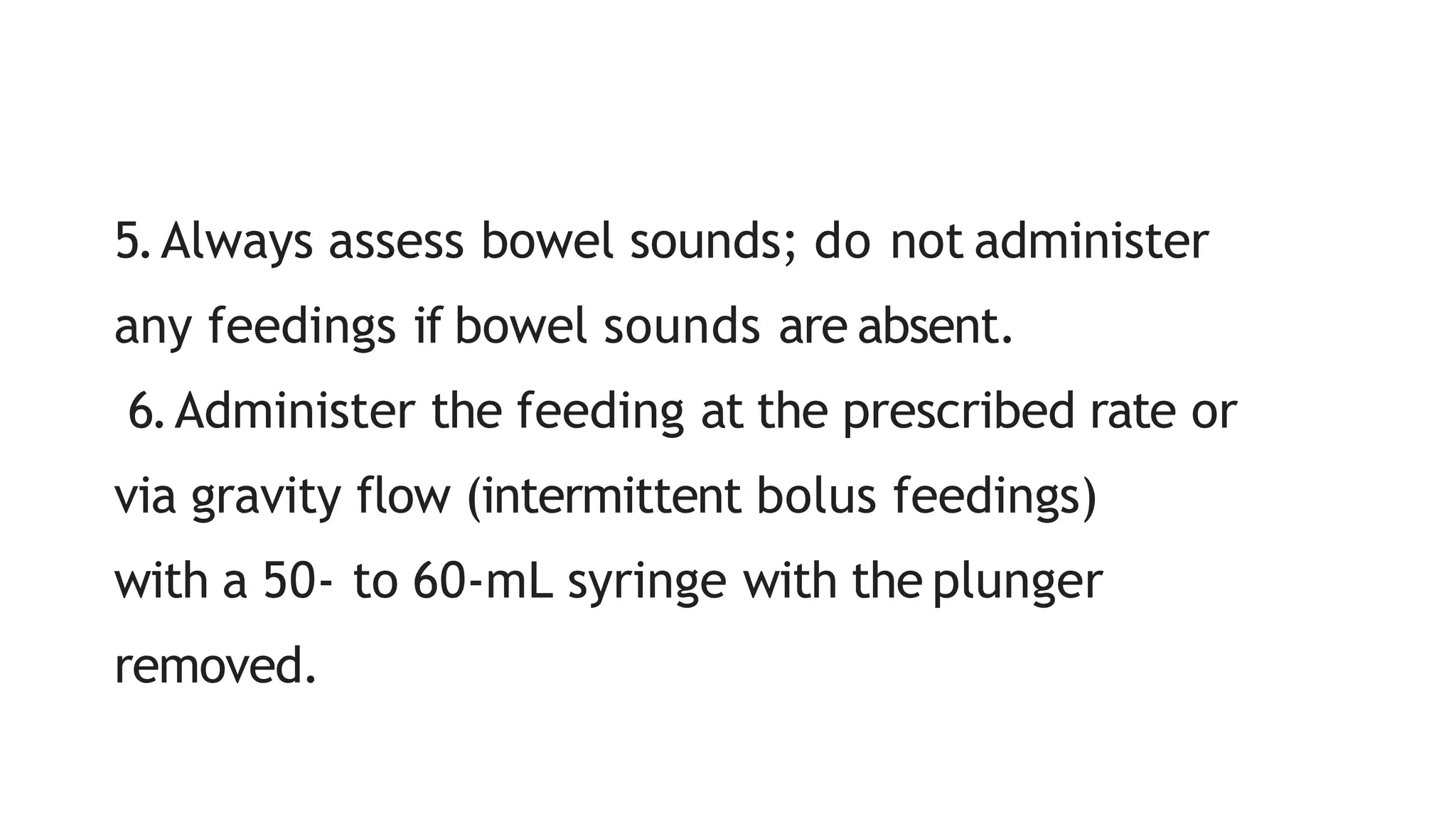 5.Always assess bowel sounds; do not administer
any feedings if bowel sounds are absent.
6.Administer the feeding at the prescribed rate or
via gravity flow (intermittent bolus feedings)
with a 50- to 60-mL syringe with the plunger
removed.
 