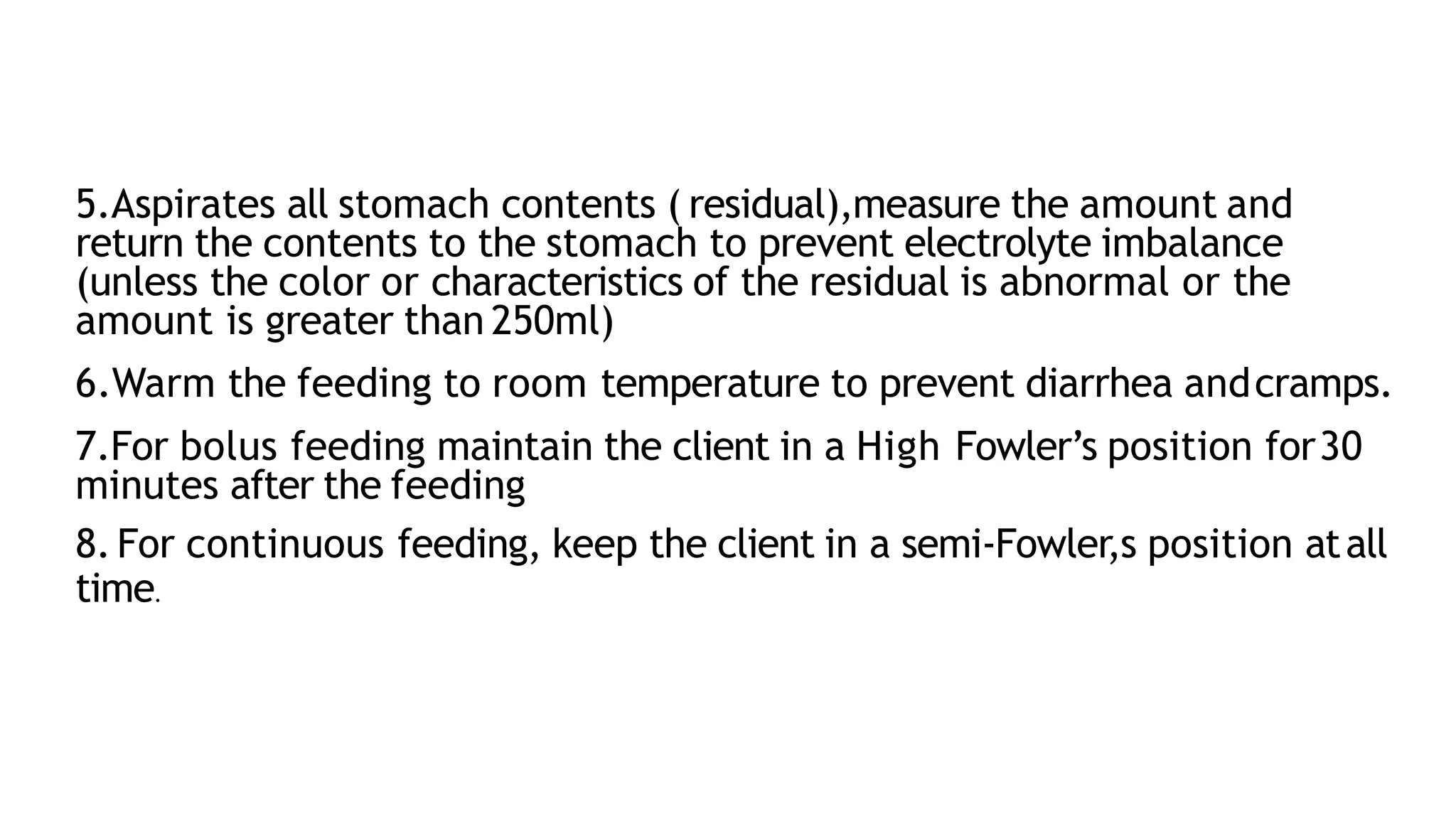 5.Aspirates all stomach contents ( residual),measure the amount and
return the contents to the stomach to prevent electrolyte imbalance
(unless the color or characteristics of the residual is abnormal or the
amount is greater than 250ml)
6.Warm the feeding to room temperature to prevent diarrhea andcramps.
7.For bolus feeding maintain the client in a High Fowler’s position for30
minutes after the feeding
8.For continuous feeding, keep the client in a semi-Fowler,s position atall
time.
 