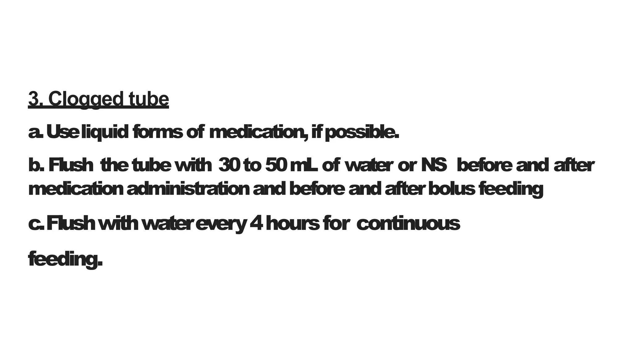 3. Clogged tube
a.Useliquid formsof medication,ifpossible.
b.Flush thetubewith 30to50mL of water or NS beforeand after
medicationadministrationandbeforeandafterbolusfeeding
c.Flushwithwaterevery4hoursfor continuous
feeding.
 