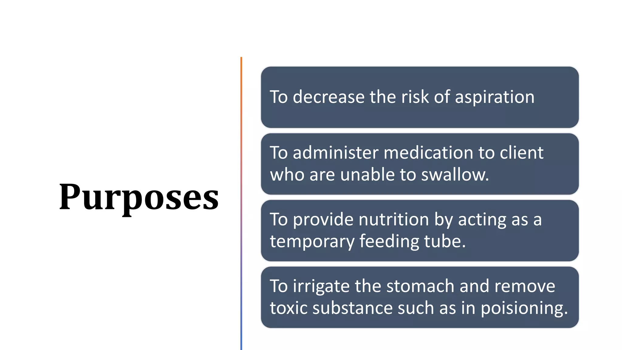 Purposes
To decrease the risk of aspiration
To administer medication to client
who are unable to swallow.
To provide nutrition by acting as a
temporary feeding tube.
To irrigate the stomach and remove
toxic substance such as in poisioning.
 
