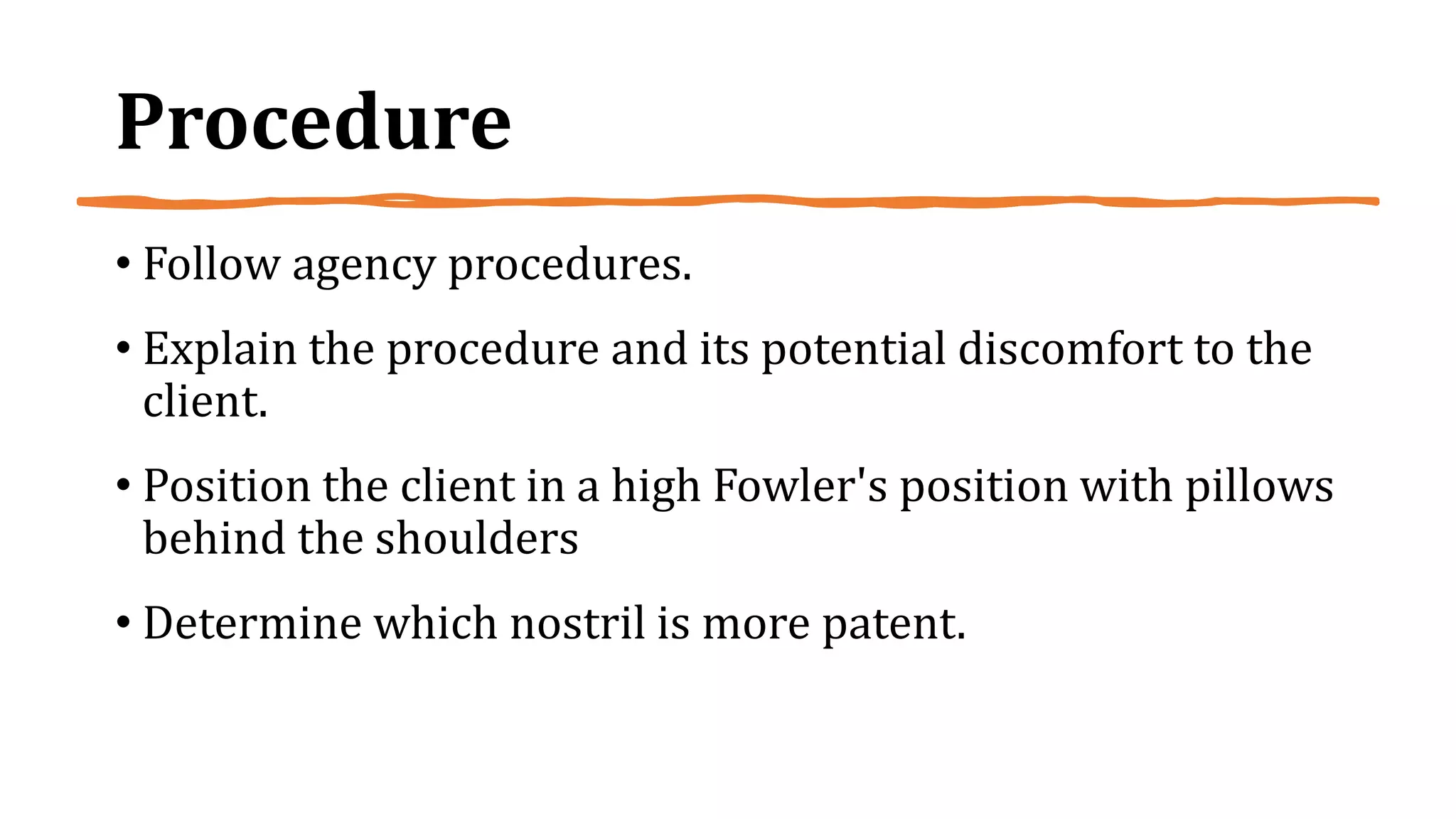 Procedure
• Follow agency procedures.
• Explain the procedure and its potential discomfort to the
client.
• Position the client in a high Fowler's position with pillows
behind the shoulders
• Determine which nostril is more patent.
 