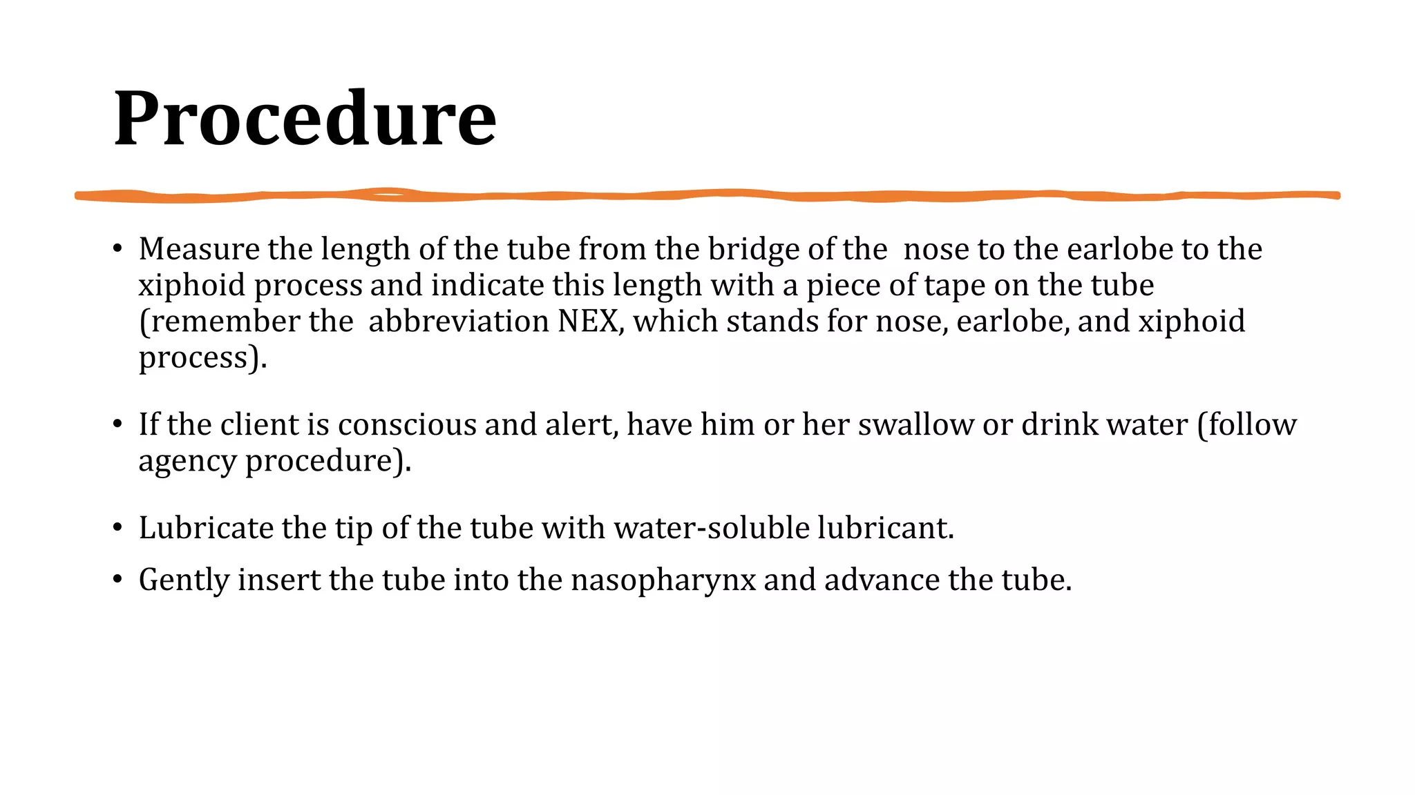 Procedure
• Measure the length of the tube from the bridge of the nose to the earlobe to the
xiphoid process and indicate this length with a piece of tape on the tube
(remember the abbreviation NEX, which stands for nose, earlobe, and xiphoid
process).
• If the client is conscious and alert, have him or her swallow or drink water (follow
agency procedure).
• Lubricate the tip of the tube with water-soluble lubricant.
• Gently insert the tube into the nasopharynx and advance the tube.
 