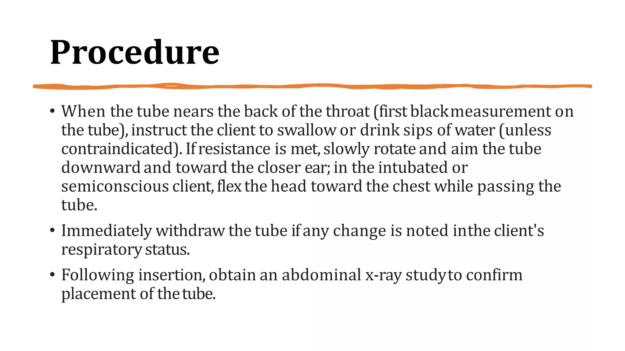 Procedure
• When the tube nears the back of the throat (firstblackmeasurement on
the tube),instruct the client to swallow or drink sips of water (unless
contraindicated). Ifresistance is met,slowly rotateand aim the tube
downwardand toward the closer ear;in the intubated or
semiconscious client,flexthe head toward the chest while passing the
tube.
• Immediately withdraw the tube ifany change is noted inthe client's
respiratorystatus.
• Following insertion, obtain an abdominal x-ray studyto confirm
placement of thetube.
 