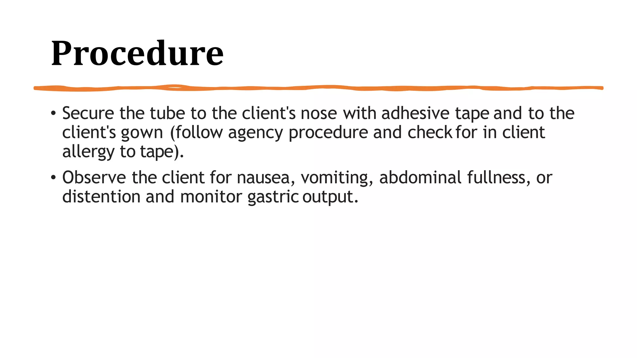 Procedure
• Secure the tube to the client's nose with adhesive tape and to the
client's gown (follow agency procedure and checkfor in client
allergy to tape).
• Observe the client for nausea, vomiting, abdominal fullness, or
distention and monitor gastric output.
 
