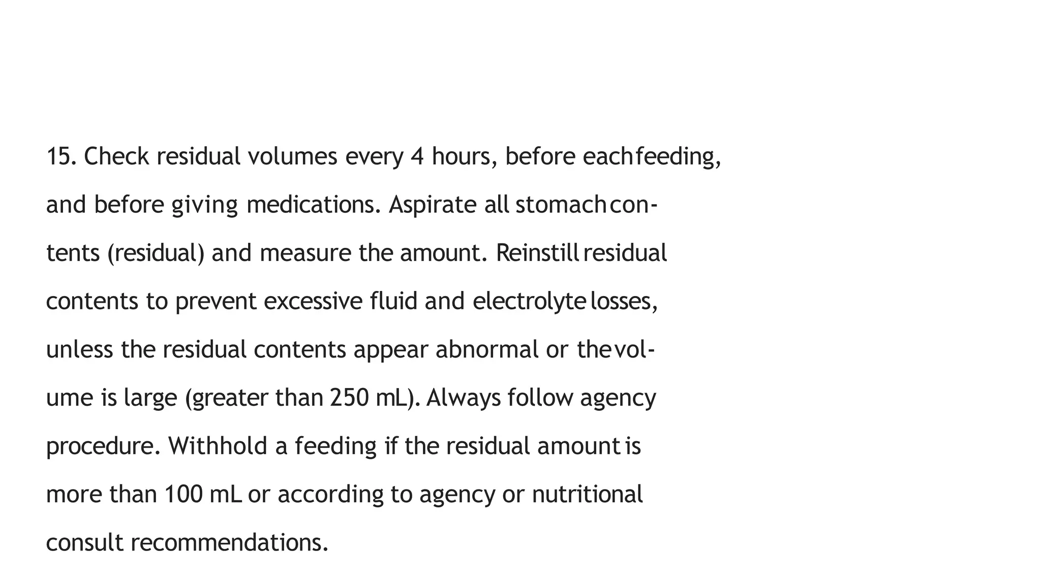 15. Check residual volumes every 4 hours, before eachfeeding,
and before giving medications. Aspirate all stomachcon-
tents (residual) and measure the amount. Reinstillresidual
contents to prevent excessive fluid and electrolytelosses,
unless the residual contents appear abnormal or thevol-
ume is large (greater than 250 mL). Always follow agency
procedure. Withhold a feeding if the residual amountis
more than 100 mL or according to agency or nutritional
consult recommendations.
 