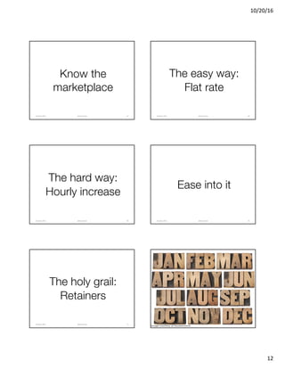 10/20/16
12
Know the
marketplace
@clearwriterOctober	2016 67
The easy way:
Flat rate
@clearwriterOctober	2016 68
The hard way:
Hourly increase
@clearwriterOctober	2016 69
Ease into it
@clearwriterOctober	2016 70
The holy grail:
Retainers
@clearwriterOctober	2016 71
Image courtesy of Shutterstock
@clearwriterOctober	2016 72
 