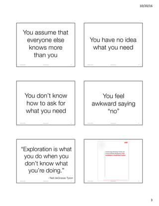 10/20/16
3
You assume that
everyone else
knows more
than you
@clearwriterOctober	2016 13
You have no idea
what you need
@clearwriterOctober	2016 14
You don’t know
how to ask for
what you need
@clearwriterOctober	2016 15
You feel
awkward saying
“no”
@clearwriterOctober	2016 16
“Exploration is what
you do when you
don’t know what
you’re doing.”
- Neil deGrasse Tyson
@clearwriterOctober	2016 17 @clearwriterOctober	2016 18
 