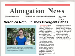 Veronica Roth Finishes Divergent Series
Veronica Roth is the
author of the books
Divergent, Insurgent and
Allegiant. The first book
Divergent was released
April 25th, 2011, the second
book Insurgent was
released May 1st, 2012 and
the third book Allegiant was
released October 22, 2013.
Veronica was going to
write the story from fours
perspective but thought that
his voice wasn’t right for the
narrator so she switched it
to Tris; “originally from the
perspective of Tobias, Tris's
mentor and love interest.
But Tobias's voice didn't feel
quite right.”
Veronica Roth’s inspiration
to write these books was
Anxiety, Veronica wrote the
story about a 16 year old girl
that faces her fears straight
on; “She's someone I
admire in certain ways
because of her willingness
to take bold action when it
feels like the right decision”
Abnegation News
www.dailynews.com THE WORLD’S FAVOURITE NEWSPAPER Wed April 9
2014
By: Rylie
Farness
Veronica Roth the Author of the Divergent trilogy.
She was born August 19, 1988. Veronica is married to
Frank Ross and has no Children.
 
