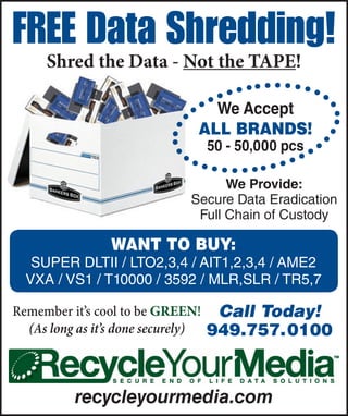 FREE Data Shredding!
    Shred the Data - Not the TAPE!

                             We Accept
                           aLL BRanDS!
                            50 - 50,000 pcs

                                We Provide:
                          Secure Data Eradication
                           Full Chain of Custody

              Want to Buy:
  SUPER DLTII / LTO2,3,4 / AIT1,2,3,4 / AME2
 VXA / VS1 / T10000 / 3592 / MLR,SLR / TR5,7

Remember it’s cool to be GREEN! Call Today!
  (As long as it’s done securely) 949.757. 0100


         recycleyourmedia.com
 