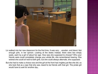 Liv walked into her new classroom for the first time. It was very… wooden, and bland. Not enough pink, in her opinion. Looking at the desks instead, there were two empty seats, each by a girl of about her age. How was she supposed to choose? Who your friends were could completely change your whole life, she remembered hearing. She wished she could sit next to both girls, but she could always alternate, she supposed.But she had to make a choice now and the girl at the front had ringlets just like she did, so she took that as a sign that she was meant to be friends with that girl. The pirate girl would have to wait for another day.