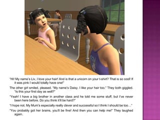 “Hi! My name’s Liv, I love your hair! And is that a unicorn on your t-shirt? That is so cool! If it was pink I would totally have one!”The other girl smiled, pleased. “My name’s Daisy. I like your hair too.” They both giggled. “Is this your first day as well?”“Yeah! I have a big brother in another class and he told me some stuff, but I’ve never been here before. Do you think it’ll be hard?”“I hope not. My Mum’s especially really clever and successful so I think I should be too…”“You probably got her brains, you’ll be fine! And then you can help me!” They laughed again.