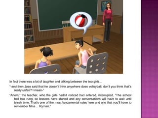 In fact there was a lot of laughter and talking between the two girls…“-and then Jose said that he doesn’t think anywhere does volleyball, don’t you think that’s really unfair? I mean-”“Ahem,” the teacher, who the girls hadn’t noticed had entered, interrupted. “The school bell has rung, so lessons have started and any conversations will have to wait until break time. That’s one of the most fundamental rules here and one that you’ll have to remember Miss… Ryman.”