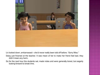 Liv looked down, embarrassed – she’d never really been told off before. “Sorry Miss.”Daisy just frowned at the teacher. It was mean of her to make her friend feel bad, they didn’t mean any harm.So for the next hour the students sat, made notes and were generally bored, but eagerly looking forward to break time.