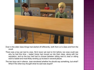 Over in the older class things had started off differently, both from Liv’s class and from the usual.There was a boy sat next to Jose. He’d never sat next to him before, but Jose could see why he had this time – Isabel Verse had moved up into their class, along with her reputation, and so the boy had had to choose between sitting next to Jose or sitting next to Isabel and most likely winding up bruised in several places. The two boys sat in silence. Jose wondered whether he should say something, but what? What if the other boy thought what he said was stupid?