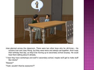 Jose glanced across the classroom. There were two other boys who he did know – his cousins Ivan and Joey Wong, but they were twins and always sat together. And it was their birthday that day, so they’d be moving up to secondary school anyway. He could hear them talking about it already.“I hear they have workshops and stuff in secondary school, maybe we’ll get to make stuff like robots!”“Robots?”“Yeah, wouldn’t that be awesome?!”