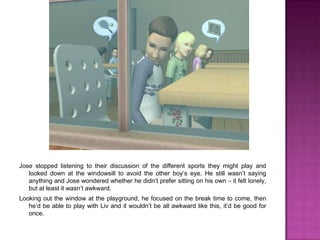 Jose stopped listening to their discussion of the different sports they might play and looked down at the windowsill to avoid the other boy’s eye. He still wasn’t saying anything and Jose wondered whether he didn’t prefer sitting on his own – it felt lonely, but at least it wasn’t awkward.Looking out the window at the playground, he focused on the break time to come, then he’d be able to play with Liv and it wouldn’t be all awkward like this, it’d be good for once.
