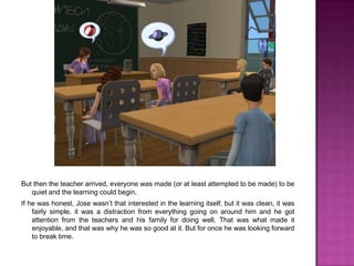 But then the teacher arrived, everyone was made (or at least attempted to be made) to be quiet and the learning could begin. If he was honest, Jose wasn’t that interested in the learning itself, but it was clean, it was fairly simple, it was a distraction from everything going on around him and he got attention from the teachers and his family for doing well. That was what made it enjoyable, and that was why he was so good at it. But for once he was looking forward to break time.