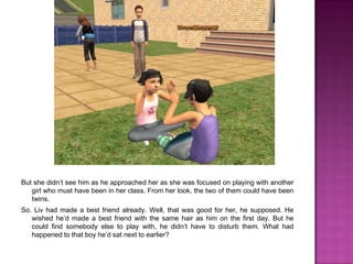 But she didn’t see him as he approached her as she was focused on playing with another girl who must have been in her class. From her look, the two of them could have been twins.So. Liv had made a best friend already. Well, that was good for her, he supposed. He wished he’d made a best friend with the same hair as him on the first day. But he could find somebody else to play with, he didn’t have to disturb them. What had happened to that boy he’d sat next to earlier?