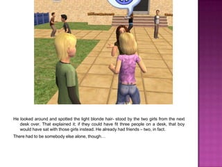 He looked around and spotted the light blonde hair- stood by the two girls from the next desk over. That explained it; if they could have fit three people on a desk, that boy would have sat with those girls instead. He already had friends – two, in fact. There had to be somebody else alone, though…