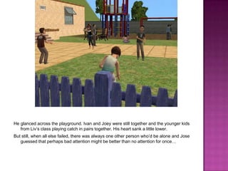 He glanced across the playground. Ivan and Joey were still together and the younger kids from Liv’s class playing catch in pairs together. His heart sank a little lower.But still, when all else failed, there was always one other person who’d be alone and Jose guessed that perhaps bad attention might be better than no attention for once…