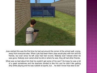 Jose wished this was the first time he had sat around the corner of the school wall, crying, away from everyone else. When Lyle had been there Jose would play with him and his friends, but ever since he left Jose had had no-one. Nobody ever noticed when he was gone. Nobody ever cared what he did or where he was, they all had other friends.What was so bad about him that he couldn’t get some of his own? He knew he was a bit of a geek sometimes and the teachers tended to like him and he didn’t like getting dirty while playing and he was rubbish at sports, but… he didn’t know how else to be!