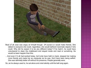 Most of all Jose was angry at himself though. Of course Liv would make friends. She talked to everyone she could, regardless; she would befriend inanimate objects if she could. Why did he expect it to be any different today? If he hadn’t, he could have volunteered to clean the chalkboard and stayed inside and read or something. He would’ve been happier than this. …And even if it all had worked today, he’d only have held Liv back, stopped her making more friends and made her as unpopular as he was. He’d have been being selfish. She was definitely better off without his presence. People generally were.So, as he always used to, he sat alone and cried silently until the bell rang again.