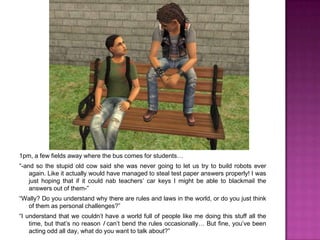 1pm, a few fields awaywhere the bus comes for students…“-and so the stupid old cow said she was never going to let us try to build robots ever again. Like it actually would have managed to steal test paper answers properly! I was just hoping that if it could nab teachers’ car keys I might be able to blackmail the answers out of them-”“Wally? Do you understand why there are rules and laws in the world, or do you just think of them as personal challenges?”“I understand that we couldn’t have a world full of people like me doing this stuff all the time, but that’s no reason I can’t bend the rules occasionally… But fine, you’ve been acting odd all day, what do you want to talk about?” 