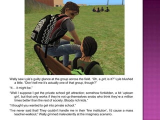 Wally saw Lyle’s guilty glance at the group across the field. “Oh, a girl, is it?” Lyle blushed a little. “Don’t tell me it’s actually one of that group, though?” “It… it might be.”“Well I suppose I get the private school girl attraction; somehow forbidden, a bit ‘uptown girl’, but that only works if they’re not up-themselves snobs who think they’re a million times better than the rest of society. Bloody rich kids.”“I thought you wanted to get into private school.”“I’ve never said that! They couldn’t handle me in their ‘fine institution’, I’d cause a mass teacher-walkout.” Wally grinned malevolently at the imaginary scenario.