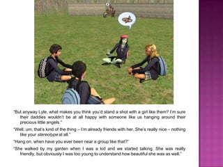 “But anyway Lyle, what makes you think you’d stand a shot with a girl like them? I’m sure their daddies wouldn’t be at all happy with someone like us hanging around their precious little angels.”“Well, um, that’s kind of the thing – I’m already friends with her. She’s really nice – nothing like your stereotype at all.”“Hang on, when have you ever been near a group like that?”“She walked by my garden when I was a kid and we started talking. She was really friendly, but obviously I was too young to understand how beautiful she was as well.”