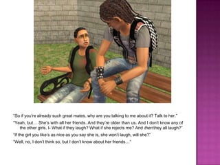 “So if you’re already such great mates, why are you talking to me about it? Talk to her.”“Yeah, but… She’s with all her friends. And they’re older than us. And I don’t know any of the other girls. I- What if they laugh? What if she rejects me? And then they all laugh?”“If the girl you like’s as nice as you say she is, she won’t laugh, will she?”“Well, no, I don’t think so, but I don’t know about her friends…”