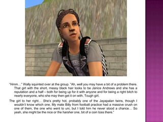 “Hmm…” Wally squinted over at the group. “Ah, well you may have a bit of a problem there. That girl with the short, messy black hair looks to be Janice Andrews and she has a reputation and a half – both for being up for it with anyone and for being a right bitch to nearly everyone, who she may then get it on with. Tough girl. The girl to her right… She’s pretty hot, probably one of the Jayapalan twins, though I wouldn’t know which one. My mate Billy from football practice had a massive crush on one of them, the one who went to uni, but I told him he never stood a chance… So yeah, she might be the nice or the harsher one, bit of a coin toss there.”