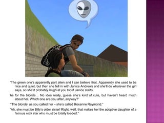 “The green one’s apparently part alien and I can believe that. Apparently she used to be nice and quiet, but then she fell in with Janice Andrews and she’ll do whatever the girl says, so she’d probably laugh at you too if Janice starts. As for the blonde… No idea really, guess she’s kind of cute, but haven’t heard much about her. Which one are you after, anyway?”“’The blonde’ as you called her – she’s called Roxanne Raymond.”“Ah, she must be Billy’s older sister! Right, well, that makes her the adoptive daughter of a famous rock star who must be totally loaded.”