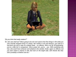 “Do you think that really matters?”“Er, let’s see shall we? She’s going to be rich and used to the finer things in life while you only recently stopped living in a shack. Her mother is rich and famous, your dad is a low-level cop and is also an undead freak – no offence. She’s not far off graduating, you’re a little kid in comparison. She’s pretty hot, you’re… you. With everything she has, she could have whoever and whatever she wanted. Dude, again no offence, but you don’t stand a chance in hell. But look on the bright side, with friends like that, she’s probably a shallow cow too.”