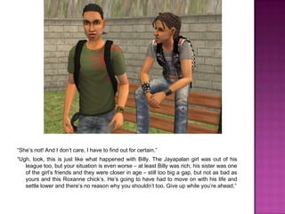 “She’s not! And I don’t care, I have to find out for certain.”“Ugh, look, this is just like what happened with Billy. The Jayapalan girl was out of his league too, but your situation is even worse – at least Billy was rich, his sister was one of the girl’s friends and they were closer in age – still too big a gap, but not as bad as yours and this Roxanne chick’s. He’s going to have had to move on with his life and settle lower and there’s no reason why you shouldn’t too. Give up while you’re ahead.”
