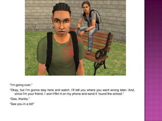 “I’m going over.”“Okay, but I’m gonna stay here and watch. I’ll tell you where you went wrong later- And, since I’m your friend, I won’t film it on my phone and send it ‘round the school.”“Gee, thanks.”“See you in a bit!”