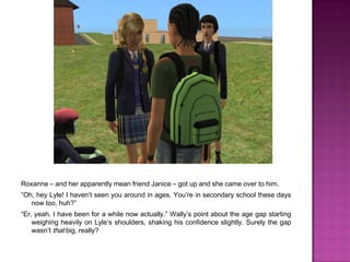 Roxanne – and her apparently mean friend Janice – got up and she came over to him.“Oh, hey Lyle! I haven’t seen you around in ages. You’re in secondary school these days now too, huh?”“Er, yeah. I have been for a while now actually.” Wally’s point about the age gap starting weighing heavily on Lyle’s shoulders, shaking his confidence slightly. Surely the gap wasn’t that big, really?