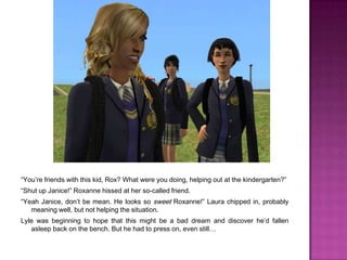 “You’re friends with this kid, Rox? What were you doing, helping out at the kindergarten?”“Shut up Janice!” Roxanne hissed at her so-called friend.“Yeah Janice, don’t be mean. He looks so sweet Roxanne!” Laura chipped in, probably meaning well, but not helping the situation.Lyle was beginning to hope that this might be a bad dream and discover he’d fallen asleep back on the bench. But he had to press on, even still… 