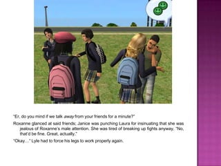 “Er, do you mind if we talk away from your friends for a minute?”Roxanne glanced at said friends; Janice was punching Laura for insinuating that she was jealous of Roxanne’s male attention. She was tired of breaking up fights anyway. “No, that’d be fine. Great, actually.”“Okay…” Lyle had to force his legs to work properly again.