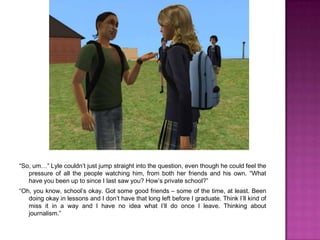 “So, um…” Lyle couldn’t just jump straight into the question, even though he could feel the pressure of all the people watching him, from both her friends and his own. “What have you been up to since I last saw you? How’s private school?”“Oh, you know, school’s okay. Got some good friends – some of the time, at least. Been doing okay in lessons and I don’t have that long left before I graduate. Think I’ll kind of miss it in a way and I have no idea what I’ll do once I leave. Thinking about journalism.”