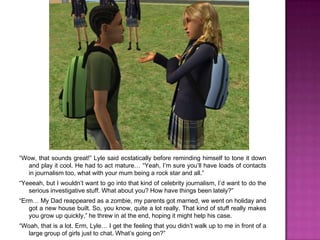 “Wow, that sounds great!” Lyle said ecstatically before reminding himself to tone it down and play it cool. He had to act mature… “Yeah, I’m sure you’ll have loads of contacts in journalism too, what with your mum being a rock star and all.”“Yeeeah, but I wouldn’t want to go into that kind of celebrity journalism, I’d want to do the serious investigative stuff. What about you? How have things been lately?”“Erm… My Dad reappeared as a zombie, my parents got married, we went on holiday and got a new house built. So, you know, quite a lot really. That kind of stuff really makes you grow up quickly,” he threw in at the end, hoping it might help his case.“Woah, that is a lot. Erm, Lyle… I get the feeling that you didn’t walk up to me in front of a large group of girls just to chat. What’s going on?”