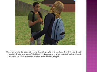 “Heh, you would be good at seeing through people in journalism. No, I- I was- I just wanted- I was wondering-” Suddenly, looking somebody so beautiful and wonderful and way  out of his league hit him like a ton of bricks. Oh god.