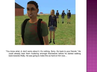 “You know what, d- don’t worry about it. It’s nothing. Sorry. Go back to your friends.” He could already hear them muttering amongst themselves before he started walking back towards Wally. He was going to make this so hard on him now…