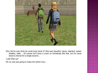 Why did he ever think he could have done it? She was beautiful, clever, talented, sweet, wealthy, older… Of course he’d have a crush on somebody like that, but he never stood a chance for a single second…“Lyle! Wait up!”Oh no, she was going to make him admit it too…