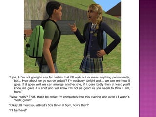 “Lyle, I- I’m not going to say for certain that it’ll work out or mean anything permanently, but… How about we go out on a date? I’m not busy tonight and… we can see how it goes. If it goes well we can arrange another one, if it goes badly then at least you’ll know we gave it a shot and will know I’m not as good as you seem to think I am, haha.”“Wow, really? That- that’d be great! I’m completely free this evening and even if I wasn’t- Yeah, great!”“Okay, I’ll meet you at Red’s 50s Diner at 5pm, how’s that?”“I’ll be there!”