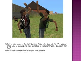 Wally was slack-jawed in disbelief. “Seriously? You got a date with her? Are you sure she’s going to show up, not have some kind of realisation? Well… Congrats? High-five!”This could well have been the best day of Lyle’s entire life.